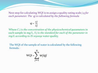 Next step for calculating WQI is to assign a quality rating scale j q for
each parameter. The qj is calculated by the following formula
qj =
Where C j is the concentration of the physicochemical parameters in
each sample in mg/L, S j is the standard for each of the parameter in
mg/L according to IS 1050091 water quality.
The WQI of the sample of water is calculated by the following
formula :
WQI =
 