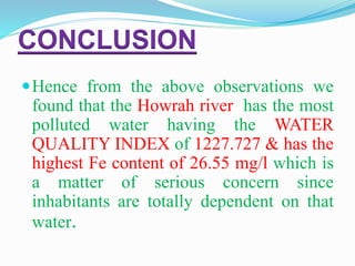 CONCLUSION
Hence from the above observations we
found that the Howrah river has the most
polluted water having the WATER
QUALITY INDEX of 1227.727 & has the
highest Fe content of 26.55 mg/l which is
a matter of serious concern since
inhabitants are totally dependent on that
water.
 