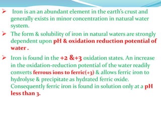  Iron is an an abundant element in the earth’s crust and
generally exists in minor concentration in natural water
system.
 The form & solubility of iron in natural waters are strongly
dependent upon pH & oxidation reduction potential of
water .
 Iron is found in the +2 &+3 oxidation states. An increase
in the oxidation-reduction potential of the water readily
converts ferrous ions to ferric(+3) & allows ferric iron to
hydrolyse & precipitate as hydrated ferric oxide.
Consequently ferric iron is found in solution only at a pH
less than 3.
 