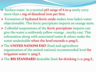  Surface water in a normal pH range of 6 to 9 rarely carry
more than 1 mg of dissolved iron per litre.
 Formation of hydrated ferric oxide makes iron-laden water
objectionable. This ferric precipitate imparts an orange stain.
 Colloidal suspensions of the ferric precipitate imparts can
give the water a uniformly yellow-orange , murky cast. This
colouration along with associated tastes & odour make the
water undesirable when the level exceeds 0.3mg/L.
The UNITED NATIONS FAO (food and agriculture
organization of the united nations) recommended level for
irrigation water is 5mg/L
The BIS STANDARD desirable limit for drinking is 0.3mg/L.
 