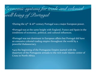 Economic systems for trade and colonial
well being of Portugal !
   • During the 15th  & 16th century Portugal was a major European power. 

   • Portugal was at the same height with England, France and Spain in the 
   conditions of economic, political, and cultural inﬂuences. 

   • Portugal was not dominant in European aﬀairs but Portugal did have 
   an extensive colonial trading empire throughout the world by a 
   powerful thalassocracy. 

   • 1415 the beginning of the Portuguese Empire started with the 
   departure of the Portuguese armada to the rich trade Islamic center of 
   Ceuta in North Africa. 
 