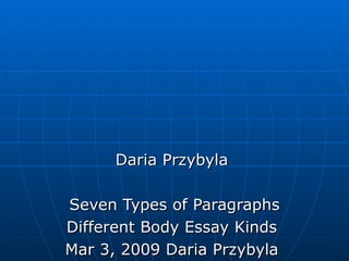 Daria Przybyla  Seven Types of Paragraphs Different Body Essay Kinds  Mar 3, 2009 Daria Przybyla  There are at least seven types of paragraphs. Knowledge of the differences between them can facilitate composing well-structured essays.  In order to write coherent essays, students must first learn about the functions of various paragraphs. Most paragraphs will have several functions to fulfill at a time; it is important to know under what circumstances their functions can be conjoined. The following list contains explanations about the content and style of different paragraphs. Narration Paragraph Narration paragraphs are most distinctively used in fiction. As such, they will contain all necessary components of action development: protagonist, setting, goal, obstacle, climax and resolution. Writing a narration paragraph requires, consequently, sequential order and chronology. There are many descriptive elements included into the body of a narration paragraph but, if composed correctly, the paragraph will feature much more action than depiction. Exposition Paragraph Often times, this kind of a paragraph is used as a component of other types. It’s created in order to clarify or explain a problem or a phenomenon. Writing exposition paragraphs requires strict focus on evidence and objective language. It can contain elements of comparison and contrast or cause and effect writing - both facilitate accurate exposition of its subject-matter. Definition Paragraph Definition paragraphs are used in order to explain the meaning, origin and function of things. They are used both in academic writing and in fiction. To write a definition paragraph, writers should concentrate on the role of its subject in the context of the whole essay and list comparisons as well as examples accordingly. Classification Paragraph Writing a classification paragraph takes a slightly varied approach. It should rely on both defining and comparing. Writers should classify the subject of the paragraph in a specific context providing comparisons to corresponding ideas. Classification can be performed on multiple levels – semantic (comparing different meanings of things), linguistic (using vocabulary to show contrast), and more. Description Paragraph Preferably, description paragraphs should concentrate on action (verbs), rather than sensations (adverbs and adjectives). Writers should assume the role of readers whose idea of the described events is, in entirety, constructed by the paragraph content. Description paragraphs should be detailed, clear, and render the represented reality chronologically. Process Analysis Paragraph It, usually, takes the form of a how-to paragraph which guides readers through a process or action to be performed. It’s very concise and uses formal, non-descriptive vocabulary. It should be written in chronological order which accounts for subsequent actions. Persuasion Paragraph Persuasion paragraphs require exhortatory and dynamic language. They are aimed at persuading others into taking a particular action or adopting certain point of view. They should be devoid of descriptive content and, instead, rely on the imperative mode. Ready to take a quiz? You can try doing this exercise. Writing a Strong Essay Introduction Strategies for Constructing a Compelling Thesis Paragraph  Mar 2, 2010 Amanda McCoy  The first paragraph of an essay is a road map for the rest of the paper. A clear and specific opening gives the reader clues on how to interpret the body paragraphs.  Writers who find themselves staring at a blank computer screen need to step back and do some planning about what their paper will say and why. A strong opening paragraph is critical to a successful academic essay since it sets up a road map for how the argument will proceed. Introductions give the reader clues about how to read the rest of the paper by creating a sense  that the argument is going somewhere, that the points made in the body paragraphs are all connected by some overarching argument, and that everything will clearly come together in time for the conclusion. Construct a Thesis Statement Effective writing cannot begin until the writer knows what he or she is trying to accomplish. Pay close attention to the wording of essay topics, if the instructor has provided them. Otherwise, try to determine what task needs to be completed by the end of the essay. Remember that while the goal of an essay is often referred to as an &quot;argument&quot;, the word is not necessarily used in the conventional sense to mean a debate or a disagreement. Think of the argument as an assertion. What will the essay assert? What does it have to say? What will it highlight, analyze, illuminate, prove, explain, or examine in detail? Don't wait for inspiration to strike on the grounds that the essay has to be original. Just try to find something to discuss that opens up the material in some way, or offers an interesting angle or perspective on the topic. Open With a Strong, Specific, Detailed Argument Once the goal is narrowed down, it needs to be shaped into a manageable essay topic right from the very first line of the introduction. Avoid claims that are so vague as to be meaningless, or so broad that they cannot be covered within the confines of the essay. Remember that detailed and specific thesis statements make the whole essay easier to write because they provide a clear sense of direction. Weak: &quot;Women make up half of humanity, but they are historically mistreated and overlooked. This essay compares the feminist themes in Ibsen's A Doll's House to modern feminism.&quot; Better: &quot;Nora Helmer of Ibsen's A Doll's House is sometimes positioned as the first feminist character in the theatre. This essay highlights the aspects of Nora's character that might be viewed as expressions of feminism within the play.&quot; Strong: &quot;Nora Helmer, the central figure in Ibsen's A Doll's House, presents herself to her husband as a flighty and innocent woman, while in secret she is extremely intelligent and self-reliant. This essay explores the tension between Nora's playacting and her real self in order to uncover the play's overarching argument that women in the 19th century were held back by social expectations of proper feminine behaviour.&quot; Briefly Summarize the Essay's Main Points Once the introduction has stated the essay's goals by articulating a specific, detailed thesis statement, it needs to very briefly but explicitly lay out how the body paragraphs will unfold. A few words or a sentence describing the main idea behind each paragraph is enough. Again, this gives the reader a sense of how the paper will proceed. Finish the introduction with a final sentence that ties everything together into a sort of mini-conclusion. Revise if Necessary Writers may find that once they have completed the essay, it takes some unexpected directions that deviate somewhat from the introduction. It would be unwise to simply ignore this or to use the conclusion to try to explain how the thesis didn't work out as expected. Instead, the introduction needs to be revised so that it accurately reflects the rest of the paper. Quick Checklist for a Strong Essay Introduction The paper has a clear argument right from its opening sentence The thesis statement is specific and detailed and the topic is manageable within the parameters of the essay The introduction avoids ambiguous or vague statements as well as broad, sweeping generalizations The reader is given a clear sense of what the essay is about and how it will argue its point The introductory paragraph reflects the actual contents of the finished paper Share Article |  Recommend Article! Essay Writing for the Beginner Ideas on How to Construct a Good Literary Essay  Sep 17, 2009 Michelle Pannecoucke  For some students, writing an essay is a stress they do not enjoy. But more than just homework, writing a good essay can be an achievement with practice and good tips.  Essay writing can seem difficult to a beginner, but it will be better with practice and a few tips. Important elements of an essay include a proper introduction, a focussed thesis, strong supportive points and a proper conclusion. A Focus and a Structure An essay must have a focus. The focus of the essay is intent on arguing a statement – the thesis. The thesis is one of the more important elements to an essay. The thesis is more than an observation. It is a constructive argument. An essay must have a beginning, a middle and an end: an introduction paragraph, the body and a concluding paragraph. The purpose of the introduction paragraph is to let the reader know in a nutshell what is in the essay. This paragraph should only be a few sentences that highlight the important parts of the essay. If the essay is about prominent themes of a novel, for instance, those could be briefly mentioned in the introduction paragraph. The first sentence of such an essay should mention the name of the book, and the author as well. The Purpose of a Point The purpose of the body of the essay is to defend the thesis with a strong set of points. Think of the thesis as a theory, and the points as explanations supporting that theory. The set of points have been briefly mentioned in the introduction paragraph. The body of the essay will mention them again in detail and use them to defend the thesis. A great way for a beginner to construct the body of the essay is to separate it into three paragraphs for a set of three points. This is how many teachers will teach essay writing and it is best for a beginner to listen to the teacher. In a body paragraph, mention the main point of the paragraph in the first sentence and go from there. Explain the point without telling the plot of the book. This is where many young students and beginner essay writers go wrong. A good way to keep from retelling the plot is to assume that the reader of the essay has read the book and therefore does not need the plot explanation. Proper Quotations Instead of retelling the plot, use a quotation and one or two more points that link the quotation to the main point of the paragraph. An essay should always include quotations that prove the points made to support the thesis. For the beginner, one quotation for each body paragraph will do. Any more than that should be highly appropriate for the point of the paragraph. Be sure to check with the teacher on how to properly cite quotations. The purpose of the concluding paragraph is to briefly recap for the reader what has been argued throughout the essay, without repeating the introduction paragraph. Paraphrase rather than repeat. There is no need to go over every point made in the essay; the main point of each paragraph will do. Good essay writing does not have to be just homework. It is a skill that can be developed through practice, a good teacher and useful tips. For more tips on good essay writing, take a look at: Improving Essay Writing Skills: Simple Steps to Better Literary Essays Share Article |  Recommend Article! The copyright of the article Essay Writing for the Beginner in  Introduction and Conclusion for a School Essay Jun 2, 2010 Bonnye Good  Good introductions and conclusions captivate readers but some writers may be overwhelmed with the task of creating these essential parts of a good essay.  Even the best writers may sometimes struggle with crafting just the right sentences for essays and can usually expect revisions to add grace and substance to good work. Although writers may use different methods to draft essays, below are some effective ways to create an illuminating introduction, substantial body and coherent conclusion. Starting an Essay Introduction In order to begin the introduction, preparation work includes thinking about the essay in its entirety. Sometimes students have a general idea of what they would like to say about their topic but rush into writing without narrowing their focus. In order to quickly prioritize information, brainstorming works well as a method to sort through ideas that relate to that subject. While brainstorming, students can randomly consider relevant ideas and write them down as quickly as possible. It is not necessary to flesh out complete thoughts at this point because this process is to help guide the student in deciding the general tone and focus of the material. Some of the ideas may be later discarded if they do not quite fit into the essay's general direction or if they add too much length but it is still useful to consider their inclusion. This winnowing of ideas will result in a more tightly focused essay. For example, an essay about Depression-era Louisiana Governor Huey Long's programs on poverty may inspire thoughts of his time as a United States Senator but these may distract from a narrowly defined topic regarding his work as governor, thus making them unnecessary. Creating Order From Chaos After brainstorming, writers can use those ideas to make full sentences or sometimes even paragraphs from the list of ideas. At this stage, the sentences may remain choppy or unfinished because this is just the first draft. Once the ideas have been fleshed out, it is time to put the new sentences in the order that best conveys the writer's message. This is also the time to add segues, or words or phrases that help link paragraphs and sentences together, to help the essay flow. Examples of segues include referring to ideas from the previous paragraph and briefly noting them in the succeeding paragraph or using phrases such as &quot;for example&quot; or other clauses. While it may seem counter-intuitive, students may find it easiest to write the body of the essay first and then to highlight the body's points in the introduction and conclusion. This approach can add continuity to the essay and strengthen the opening and closing arguments of the paper. Conclusions Confirm AssertionsAfter the essay's introduction and body are completed, it is time to draft the conclusion. Just as in forming the introduction, the writer will want to review the body of the essay and the introduction to refer back to the central points in the conclusion. This last paragraph or group of paragraphs should remind the reader of the author's argument while wasting few words. Writers should remember to use substantive ideas while avoiding passive voice to create the strongest, and therefore, most persuasive sentences possible. For inspiration, students can find online book review sites which showcase evocative yet professional writing and may give students ideas on strengthening their own work. Professional and Non-Professional Proofreaders When time allows, writers benefit from critical suggestions by other readers. They may ask family members or friends to read the work or, in some cases, ask professionals to do so. Some websites have online professional writing tutors at all times, which works well for students with erratic schedules. If the student has limited time before the essay is due, the writer should leave the essay for a while and then return to it at a later time. Organization Saves Time in Writing Essays These tips can help writers organize their thoughts and transform their arguments into persuasive essays. Of course, essays will always benefit from additional revision no matter which writing method is used. The Basic Rules of Writing Sentences Made Easy The Grammar Detective's Guide for Constructing Sentences Correctly  Mar 21, 2010 Lyndsey Davis  Several basic rules form the foundation of all sentences. The Grammar Detective's Guide for constructing a proper sentence helps anyone avoid common writing mistakes.  A sentence is easy to construct, once the rules are understood. The Grammar Detective's Guide helps anyone find the correct rules to write a sentence properly. Proofreading becomes easier. With practice, it is possible to avoid the common mistakes found in essays, blogs, term papers, reports, articles and personal letters. These mistakes occur because people do not use or know the rules of written grammar. Spoken and Written English are Frequently Quite Different. People often speak without following grammar rules. They can take shortcuts because their facial expressions, inflections and gestures help them say what they mean. However, in writing, the proper use of grammar rules must be observed in order to communicate accurately. Rules may sound complex, but the Grammar Detective's sentence basics are quite easy. The following seven rules are the Grammar Detective's Guide to creating proper sentences. They serve as a ready reference to remind anyone, who needs to proofread, what to look for in sentence construction. Rule 1: Sentences Must Have Subjects and Predicates  Every sentence must have a subject made up of a noun e.g. &quot;People&quot; or pronoun &quot;They&quot; and a predicate, which must include an action verb, e.g. &quot;ran&quot; or state of being verb, e.g. &quot;are.&quot; Ads by Google TOEFL® Test Official Site Globally Accepted TOEFL. No Matter Where You Want To Study. Apply Now. www.TOEFLgoanywhere.orgTeaching English Online TESOL/TEFL accredited by Tesl Canada & ACTDEC UK. From $275! www.ontesol.com/Tefl E.g.&quot;Many people ran in the marathon.&quot; E.g. &quot;They are physically fit.&quot; Rule 2: Sentence Order-Subject first, Then Predicate For the majority of sentences, the subject comes first and the predicate follows. E.g. &quot;I ran.&quot; is a sentence. The subject is the pronoun &quot;I&quot;. &quot;Ran&quot; is the action verb that follows, creating a simple predicate. Yoda, in Star Wars, reversed his sentence order, e.g. &quot;Speaking backward, did he.&quot; Rule 3: Some Sentences Have Implied Subjects Sometimes a subject can be implied, e.g. &quot;Stop!&quot; The subject &quot;You&quot; doesn't need to be said. &quot;Stop&quot; is the action verb and makes a complete sentence. Rule 4: Sentences Need Beginning Capitals and Ending Punctuation A sentence must begin with a capital letter and end with a period (.), a question mark (?) or an exclamation mark (!). Rule 4a: Capitals and Periods jn Sentences A sentence begins with a capital, e.g. &quot;I&quot;: &quot;I ran to the store.&quot; It ends with a period (.). Rule 4b: Capitals and Question Marks The sentence begins with a capital, e.g. &quot;D.&quot;: &quot;Did you run to the store?&quot; It ends with a question mark (?). Rule 4c: Capitals and Exclamation Marks This sentence begins with a capital, e.g. &quot;Y&quot;: &quot;You ran to the store in your fastest time ever!&quot; It ends with an exclamation mark (!). Rule 5: Sentences and Clauses Sentences are built around clauses, which have subjects, predicates and form a whole or part of a sentence. They can be independent or dependent. E.g. &quot;I ran to the store because I needed food.&quot; Rule 5a: Independent Clauses An independent clause can stand alone as a sentence. E.g. &quot;I ran to the store.&quot; can be its own sentence, although it may combine with another clause. (see 5b) Rule 5b: Dependent Clauses A dependent clause &quot;depends&quot; on another clause to make the sentence complete. It cannot stand on its own as a sentence, e.g. &quot;..because I needed food.&quot; Rule 6: Four Types of Sentences Sentences can be simple, compound, complex or a combination of compound and complex. Rule 6a: Simple Sentences  A simple sentence has one independent clause and no dependent clauses, e.g. &quot;I ran to the store.&quot; Rule 6b: Compound Sentences A compound sentence includes one independent clauses and another independent clause connected with a conjunction, but it does not have dependent clauses, e.g. &quot;I ran to the store and I bought groceries.&quot; Rule 6c: Complex Sentences A complex sentence has an independent clause, e.g. &quot;I ran to the store…&quot; and a dependent clause, e.g. &quot;…because I needed food.&quot; &quot;I ran to the store because I needed food.&quot; Rule 6d: Complex-Compound Sentences A complex compound sentence has more than one independent clause, e.g. &quot;I ran to the store and I bought groceries…&quot; and one or more dependent clauses, e.g. &quot;…because I needed food. &quot;I ran to the store and I bought groceries because I needed food.&quot; To have two dependent clauses requires that one add a conjunction and another clause, e.g. &quot;because I needed food and had to stop at the ATM before it closed.&quot; The two dependent clauses explain why the person ran to the store but cannot stand alone. Rule 7: Subject and Verbs Must Agree  Sentences must have agreement between the subject and the verb. This means the &quot;person&quot; e.g. &quot;he=third person&quot; and &quot;number=one person&quot; e.g. singular must match with the verb conjugation, e.g. third person singular. &quot;He goes running every morning.&quot; not &quot;He go running every morning.&quot; &quot;Goes&quot; agrees with third person singular or &quot;He goes running every morning.&quot; &quot;Go&quot; agrees with the first person singular and would be &quot;I go running every morning.&quot; Keeping the Grammar Detective's Guide for Constructing Sentences Correctly handy will help anyone who wants a quick reminder of what is needed in a sentence. Share Article |  Read more at Suite101: The Basic Rules of Writing Sentences Made Easy: The Grammar Detective's Guide for Constructing Sentences Correctly http://resourcesforwriters.suite101.com/article.cfm/the-basic-rules-of-writing-sentences-made-easy#ixzz0riduFb9b Freelance Writing Jobs | Today's Articles | Sign In  Articles  Writers  Browse Sections Home Education & Career Primary School  Write For Us » Print Article Subscribe Share Article Susan Whelan  Nouns, Adjectives, Verbs, Adverbs Activities to Help Children Learn Basic English Grammar  Mar 7, 2008 Susan Whelan  Learning grammar rules can be boring for young children. Make learning about language fun with these word games and activities.  Most people recollect their primary and high school English grammar courses as tedious and dull. Teaching language and grammar doesn’t have to mean endlessly reciting grammar rules. Encourage children to approach learning about language with enthusiasm by using word games and language activities that entertain as well as educate. Nouns Nouns are parts of speech commonly referring to a person, place, thing, state or quality. They include: concrete nouns (pencil, horse) abstract nouns (hatred, love) proper nouns (William, Sydney Opera House) countable nouns (pebble, coin) common nouns (table, book) Adjectives Adjectives are descriptive terms that modify the meaning of a noun. For example: brown dog, large building, tall tree. Verbs A part of speech that denotes existence, action or occurrence, verbs are more simply explained as “doing words”. Examples: the verb to be, rise, jump, have, carry, sing, run, lift. Adverbs A part of speech that modifies the meaning of a verb, adjective or other adverb. For example easily, very and happily in the sentence: They could easily envy the very happily married couple. Identifying Parts of Speech Play this categories game. Draw up a table with five different categories at the top. These could include boys’ names, food, actions, famous cities, country names, colours, animals or a variety of other subjects. One player selects a letter of the alphabet and all players must find an item for each column starting with that letter. A table with four columns headed noun, verb, adjective and adverb would allow students to demonstrate their understanding of which words fall into each category. Take a block of text or series of unrelated sentences and remove all nouns, adjectives, verbs and adverbs, replacing them with a blank line and a bracket with the type of word that has been removed like this: The brown cat sat on the mat becomes The ......... (adjective) ............. (noun).................. (verb) on the ...................(noun). Without revealing the sentence/story, read through the list of parts of speech required, getting students to make a suggestion for each one (yellow, television, jump, hotdog). Once all blank spaces have been filled in, read out the nonsense sentences (The yellow television jumped on the hotdog). Using Nouns, Adjectives, Verbs and Adverbs Have students write a description of themselves. They must include enough details to enable someone to pick them out from a group based on the description. For a classroom group, read out each description and ask students to guess who the subject is. Give students a simple line drawing, such as a square, crenellation (the pattern of a castle battlement) or simple house (square house, triangle roof, rectangle door). They must write a procedure for someone to follow to reproduce the drawing exactly. This will involve giving approximate measurements and positions of various details. Alternatively, this can be a simple verbal exercise where they give spoken instructions to a partner rather than writing them down. Ask students to write a description of a simple daily task, such as brushing their teeth or making a phone call. Instructions are to be given in enough detail so that someone with no knowledge of the process or objects involved would be able to adequately complete the task (suggesting that they are writing their instructions for an alien seems to convey this most easily). English grammar can be extremely complicated and each of these parts of speech has a variety of obscure and/or complicated uses. For younger students the initial challenge is to help them differentiate between these four parts of speech with commonly used words and phrases. Related articles: Antonym, Synonym, Homonym, Acronym Reference: Reader’s Digest Reverse Dictionary (2004)  Collins Australian Internet-linked Dictionary (2004) Share Article |  Recommend Article! The copyright of the article Nouns, Adjectives, Verbs, Adverbs in Primary School is owned by Susan Whelan. Permission to republish Nouns, Adjectives, Verbs, Adverbs in print or online must be granted by the author in writing.  Learning Grammar can be Fun  What do you think about this article?  -------------------------------------------------------------------------------- NOTE: Because you are not a Suite101 member, your comment will be moderated before it is viewable. post your commentWhat is 10+4?  54 Comments Comments Mar 23, 2009 3:53 AMGuest : fantastic website!!!!!!!!!!!!!!!!!!!!!!!!!!!!!!!!!!! Mar 29, 2009 10:51 PMGuest : this is realy helping me understand nouns ect by zinnie May 11, 2009 12:34 AMGuest : Greatt Website!!!! Thanks for the post it really helped me! Aug 9, 2009 11:09 AMGuest : Awesome, great help.... keep helping people to understand like this Aug 29, 2009 8:34 AMGuest : this website will help me alot. Thank you for postimg this. Now I know I will make a great grade this year  Sep 8, 2009 6:20 PMGuest : i absolutely love mike ciona and jeff rogstad Sep 16, 2009 4:19 PMGuest : thanks a lot for posting these differences.. now I understand.. ^_^ Sep 17, 2009 2:59 PMGuest : thanks for helping me you guys are the best!=]? Sep 20, 2009 12:43 PMHeather Marie Kosur : Verbs are not just &quot;doing words.&quot; Verbs denote both action and state. For example, &quot;eat&quot; is an action verb because eating is something someone does. However, &quot;be&quot; is a state of being verb because being is something someone is, not something someone does. Be careful of narrow definitions that do not reflect the complexities of language.  Sep 28, 2009 1:28 AMGuest : omg thx for the website i learned many things here about verbs nouns and others.  Oct 4, 2009 3:59 PMGuest : Ya great stuff! Nov 25, 2009 2:08 AMGuest : Thankyou very much for these posts. You helped me a great deal and refreshed my memory. Verbs - doing nouns Nouns - People, places, things and names Adjectives - Decsribe the noun Adverbs - Ver description to the verb. Thankyou once again. Dec 2, 2009 2:27 PMGuest : great website Dec 9, 2009 8:23 AMGuest : thankyou i now understand the definitions:) and im 14!!!!!!! Dec 11, 2009 7:11 AMGuest : very helpful.fantastic!!!!!!!!!!! Dec 14, 2009 3:22 PMGuest : nice Jan 11, 2010 7:59 PMGuest : I love it great help on English II homework i forgot what adverbs and all that stuff was !!!lol  Feb 4, 2010 3:19 PMGuest : amazing. Feb 4, 2010 3:20 PMGuest : really helpful :) mad it easy to understand. Feb 5, 2010 5:12 PMGuest : thanks, this helped a lot! and i'm 12 Feb 6, 2010 3:51 AMGuest : it is nice Feb 9, 2010 3:55 PMGuest : this was stuiped Feb 9, 2010 3:57 PMGuest : this was awful ??????? Feb 12, 2010 5:25 AMGuest : this is a huge help Feb 13, 2010 10:33 PMGuest : a bit to long but it's fine with me maybe not for the other people  Cea! later aligator  Feb 17, 2010 5:10 PMGuest : i need adverbs with the letter e principal Feb 22, 2010 2:06 AMGuest : Thanks, really good stuff Feb 28, 2010 5:00 AMGuest : mad.  Feb 28, 2010 5:01 AMGuest : it is nice Mar 3, 2010 10:04 AMGuest : IT IS VERY GOOD Mar 4, 2010 2:21 AMGuest : no other examples for adverb?? DAMN IT!!! Mar 7, 2010 12:16 PMGuest : Its nice make me understand many things not just nous or verbs but alot of things,thank you.  Mar 13, 2010 2:13 AMGuest : very very very very badddd  Mar 16, 2010 5:13 PMGuest : It's great!!!!!!!!!!!!!!!!!!!!!!!!!!!!!!!!!!!!!!! ! Mar 17, 2010 2:17 PMGuest : bad!!!!!!!!!!!!!!!!!!!!!!!!!!!!!!!!!!!!!!!!!!!!!!!!!!!!!!!!!!!!!!!!!!!!!!!! !!!!!!!!!!!!!!!!!!!!!  Mar 18, 2010 5:29 AMGuest : ok Mar 22, 2010 4:43 PMGuest : very silly Mar 24, 2010 5:09 PMGuest : more information Mar 24, 2010 5:09 PMGuest : ok Mar 25, 2010 3:18 AMGuest : Help a lot, I didn't understand 'adjectives meaning of noun: e.g  dog = noun <> brown dog is adjedtive.  Mar 27, 2010 11:51 PMGuest : good  but i want more information about  abstract nouns (hatred, love) how i can use it or know it  thank you  Mar 28, 2010 1:34 AMGuest : i want example of adverbs but it does not have....i hate................i dont like it.......  Apr 5, 2010 7:27 PMGuest : NOT GOOD Apr 9, 2010 1:19 PMGuest : It is very interesting. Thanks May 5, 2010 10:25 AMGuest : good  May 10, 2010 1:15 AMGuest : its great May 12, 2010 5:11 AMGuest : ok....but need to give examples May 12, 2010 8:39 AMGuest : verryyyyyyyyyyyyyyyyyyyyyyyyyyyyyyyyyyyyyyyyyyyyyyyyyyyyyyyyyyyyyyyyyy ggggggggggggggggggggggoooooooooooooooodddddddddddddddddddddddddd i like it very much thank's  May 18, 2010 1:51 AMGuest : i think it's good May 19, 2010 7:48 AMGuest : i fill it is nice. Jun 2, 2010 8:19 AMGuest : rubbish website Jun 16, 2010 1:34 AMGuest : not helpful Jun 16, 2010 6:57 AMGuest : i already know my nouns, verbs etc... but i need help with real work i need to know the noun:thing of employer BUT I THINK ITS A GOOD WEB SITE  Jun 22, 2010 2:14 AMGuest : give us the examples of noun, verb , adjectives and adverb 54 Comments  Related Articles  Learning English as a Second Language  English Adjectives and Adjective Phrases  Grammar Refresher Course  How to Help Children Learn the Parts of Speech  Mad Libs Activities  The Adjective Phrase in English  How to Write in Title Case  more in primary school  Related Topics  Primary School Culture  Primary School Curriculum  Primary School Lesson Plans  Primary School Testing  Reference  children learn basic english grammar  nouns adjectives verbs adverbs  english grammar children  basic english grammar  learning grammar rules  learning about language  More in Education & Career Arts Education Campus Life Career Advice  Colleges Continuing Education Curricula/Lesson Plans  Day Care Educational Issues Gifted Education  Homeschooling Language Study Middle/High School  New Teacher Support Primary School Special Needs Education  Teacher Tips/Training Training/Professional Development Universities  Work/Study Abroad Youth Development  Article by Section Business & FinanceEducation & CareerFilm & TVFood & DrinkHealth & WellnessHistoryHome & StyleMind & SoulMusicOutdoor & RecreationPartners & ParentsPlants & AnimalsPolitics & SocietyReading & LiteratureScience & NatureSportsTechnologyTravelVisual & Performing ArtsWriting & PublishingMore About Suite101 FAQ for Writers Today's Articles Contact Us About Us Press Room Freelance Writing Jobs  Site Map Terms & Conditions Privacy Policy CareersSuite101 Links suite101.de suite101.fr suite101.net Latest Articles  English Adjectives and Adjective Phrases The Three Main Functions of Adjectives in the English Language  Mar 24, 2009 Heather Marie Kosur  The following article explains three functions of adjectives and adjective phrases in the English language that students must learn.  Adjectives and adjective phrases perform three main grammatical functions within s 