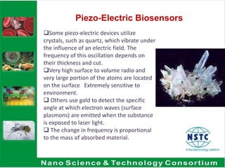 Piezo-Electric Biosensors
Some piezo-electric devices utilize
crystals, such as quartz, which vibrate under
the influence of an electric field. The
frequency of this oscillation depends on
their thickness and cut.
Very high surface to volume radio and
very large portion of the atoms are located
on the surface Extremely sensitive to
environment.
 Others use gold to detect the specific
angle at which electron waves (surface
plasmons) are emitted when the substance
is exposed to laser light.
 The change in frequency is proportional
to the mass of absorbed material.
 
