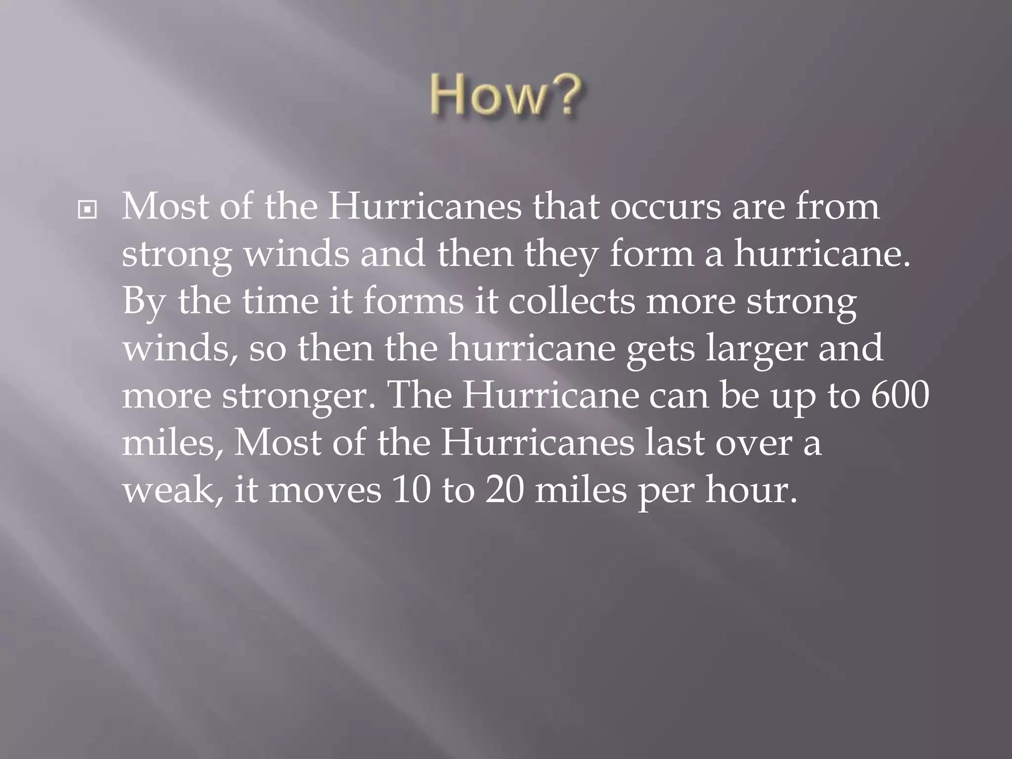 How?Most of the Hurricanes that occurs are from strong winds and then they form a hurricane. By the time it forms it collects more strong winds, so then the hurricane gets larger and more stronger. The Hurricane can be up to 600 miles, Most of the Hurricanes last over a weak, it moves 10 to 20 miles per hour. 