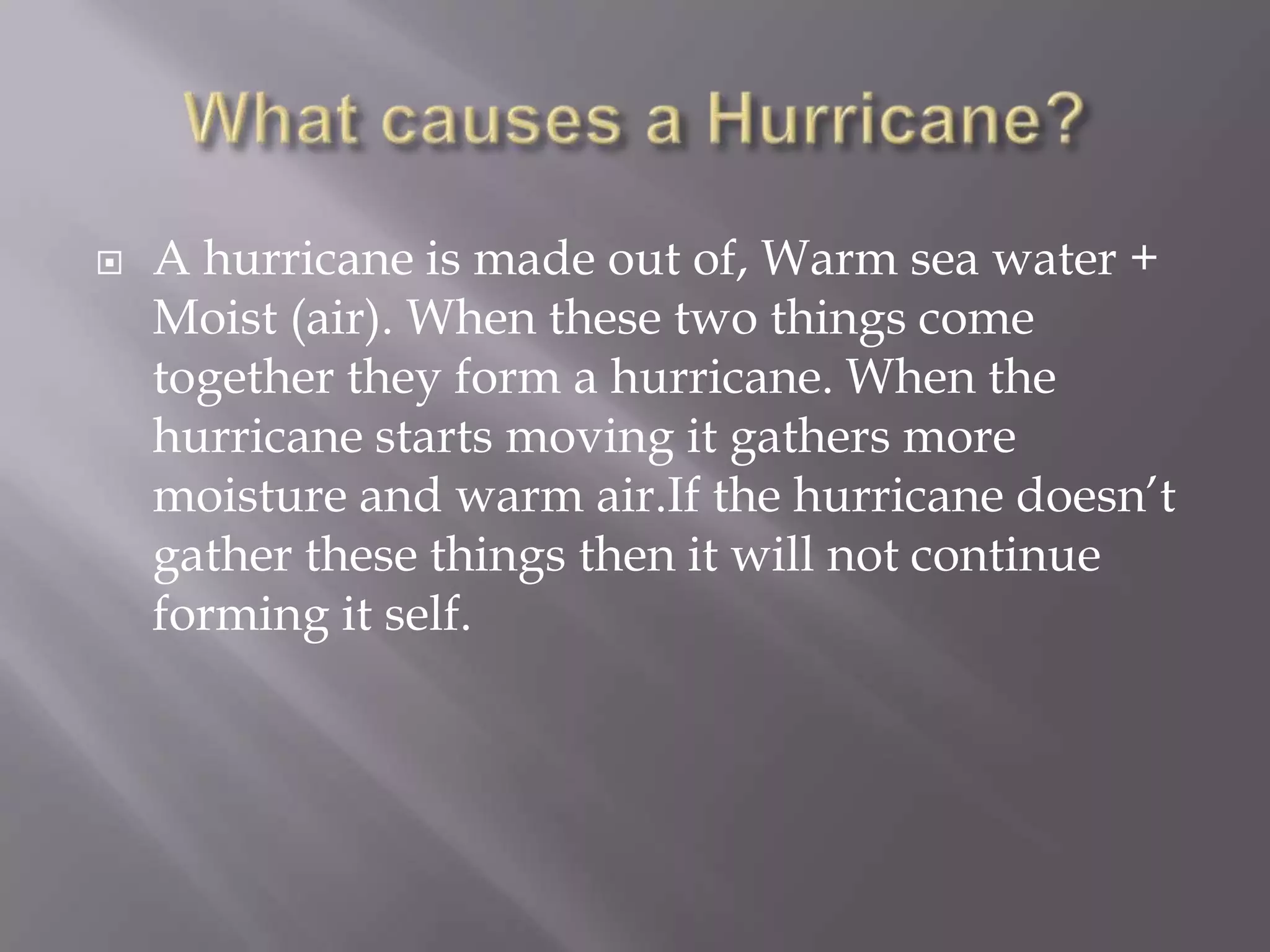 What causes a Hurricane?A hurricane is made out of, Warm sea water + Moist (air). When these two things come together they form a hurricane. When the hurricane starts moving it gathers more moisture and warm air.If the hurricane doesn’t gather these things then it will not continue forming it self. 