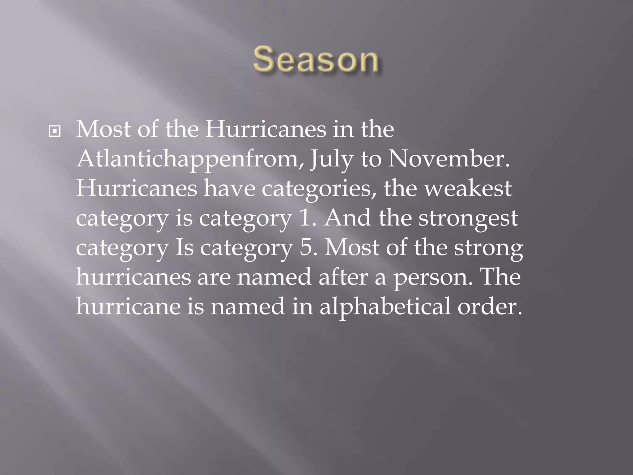Season Most of the Hurricanes in the Atlantichappenfrom, July to November. Hurricanes have categories, the weakest category is category 1. And the strongest category Is category 5. Most of the strong hurricanes are named after a person. The hurricane is named in alphabetical order.     