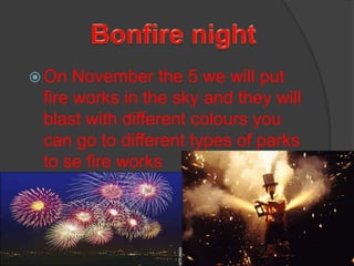 Bonfire night On November the 5 we will put fire works in the sky and they will blast with different colours you can go to different types of parks to se fire works      