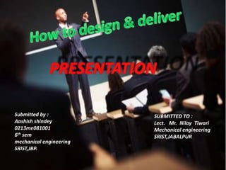 How to design & deliver PRESENTATION Submitted by : Aashishshindey 0213me081001 6thsem mechanical engineering SRIST,JBP. SUBMITTED TO : Lect.   Mr.  NilayTiwari Mechanical engineering SRIST,JABALPUR 