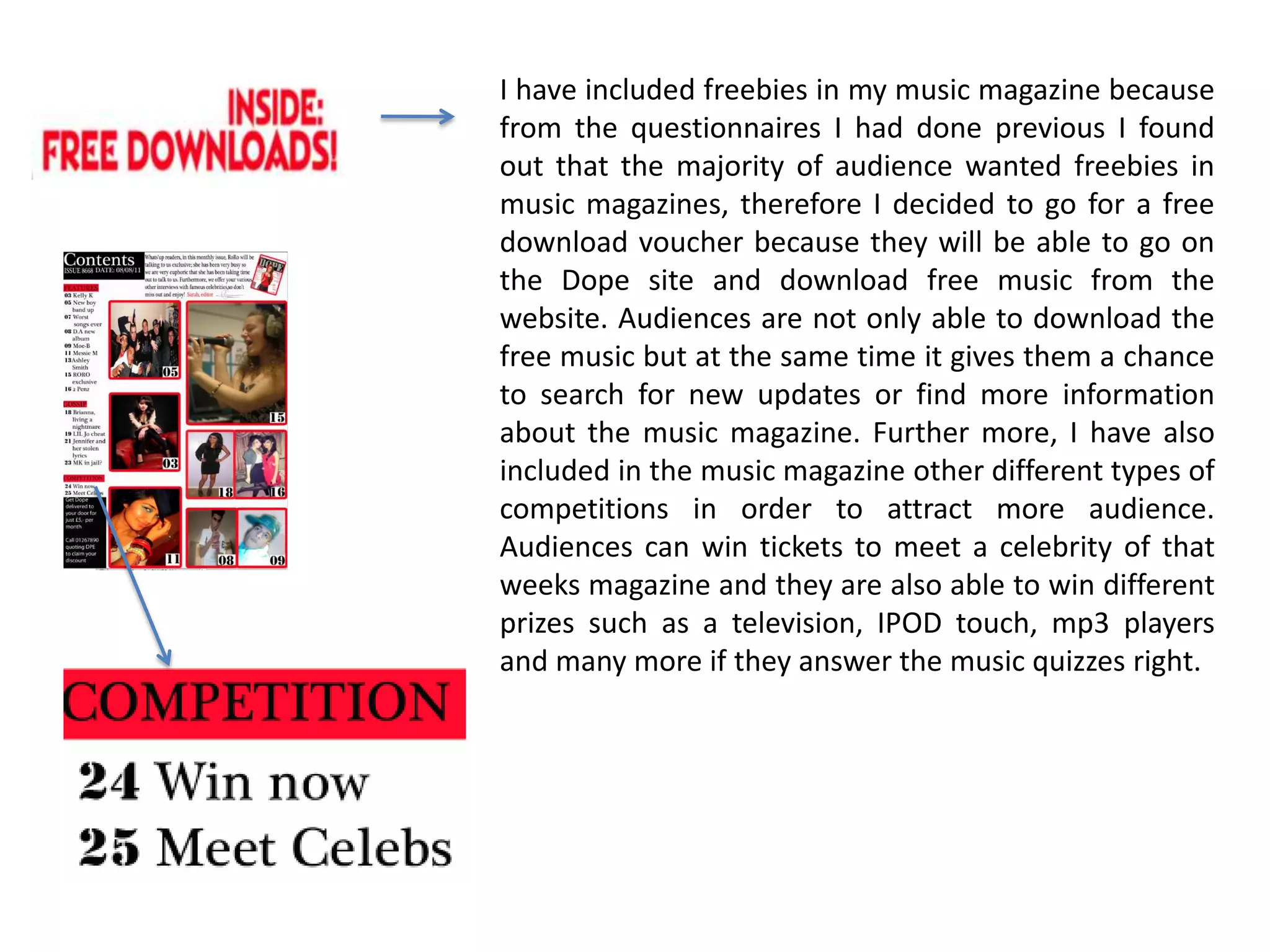 I have included freebies in my music magazine because from the questionnaires I had done previous I found out that the majority of audience wanted freebies in music magazines, therefore I decided to go for a free download voucher because they will be able to go on the Dope site and download free music from the website. Audiences are not only able to download the free music but at the same time it gives them a chance to search for new updates or find more information about the music magazine. Further more, I have also included in the music magazine other different types of competitions in order to attract more audience. Audiences can win tickets to meet a celebrity of that weeks magazine and they are also able to win different prizes such as a television, IPOD touch, mp3 players              and many more if they answer the music quizzes right.  