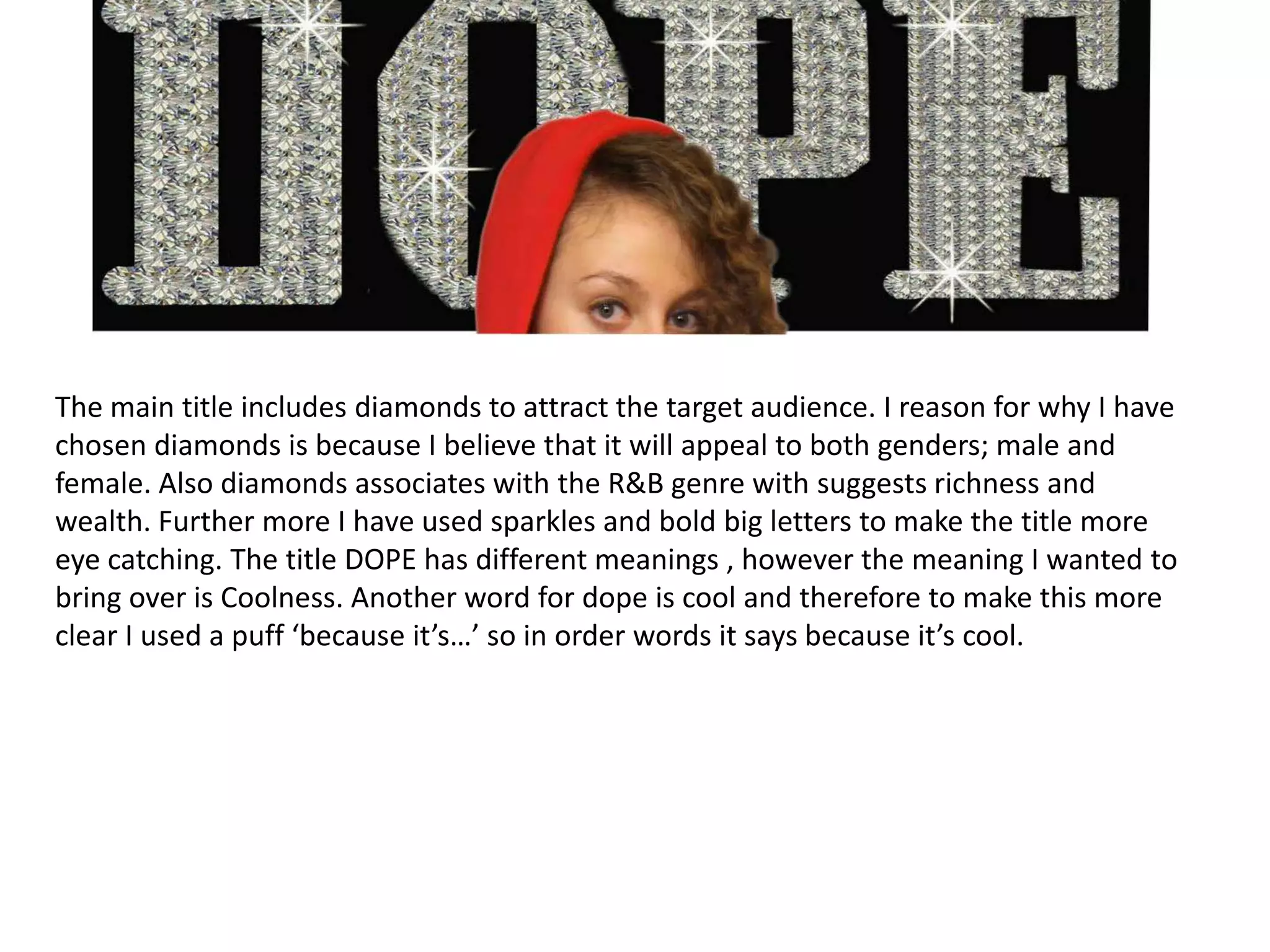 The main title includes diamonds to attract the target audience. I reason for why I have chosen diamonds is because I believe that it will appeal to both genders; male and female. Also diamonds associates with the R&B genre with suggests richness and wealth. Further more I have used sparkles and bold big letters to make the title more eye catching. The title DOPE has different meanings , however the meaning I wanted to bring over is Coolness. Another word for dope is cool and therefore to make this more clear I used a puff ‘because it’s…’ so in order words it says because it’s cool. 