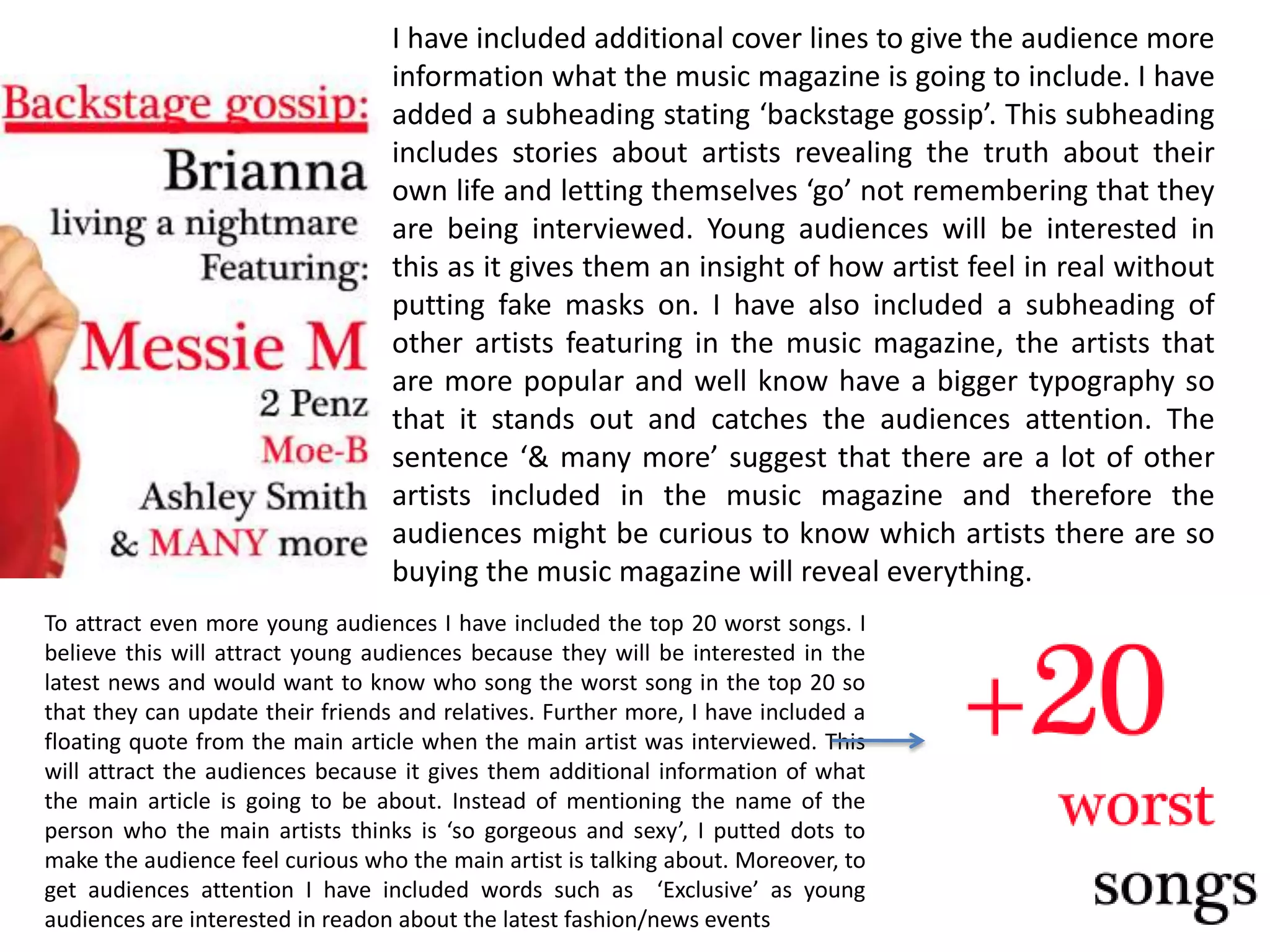 I have included additional cover lines to give the audience more information what the music magazine is going to include. I have added a subheading stating ‘backstage gossip’. This subheading includes stories about artists revealing the truth about their own life and letting themselves ‘go’ not remembering that they are being interviewed. Young audiences will be interested in this as it gives them an insight of how artist feel in real without putting fake masks on. I have also included a subheading of other artists featuring in the music magazine, the artists that are more popular and well know have a bigger typography so that it stands out and catches the audiences attention. The sentence ‘& many more’ suggest that there are a lot of other artists included in the music magazine and therefore the audiences might be curious to know which artists there are so buying the music magazine will reveal everything. To attract even more young audiences I have included the top 20 worst songs. I believe this will attract young audiences because they will be interested in the latest news and would want to know who song the worst song in the top 20 so that they can update their friends and relatives. Further more, I have included a floating quote from the main article when the main artist was interviewed. This will attract the audiences because it gives them additional information of what the main article is going to be about. Instead of mentioning the name of the person who the main artists thinks is ‘so gorgeous and sexy’, I putted dots to make the audience feel curious who the main artist is talking about. Moreover, to get audiences attention I have included words such as  ‘Exclusive’ as young audiences are interested in readon about the latest fashion/news events 