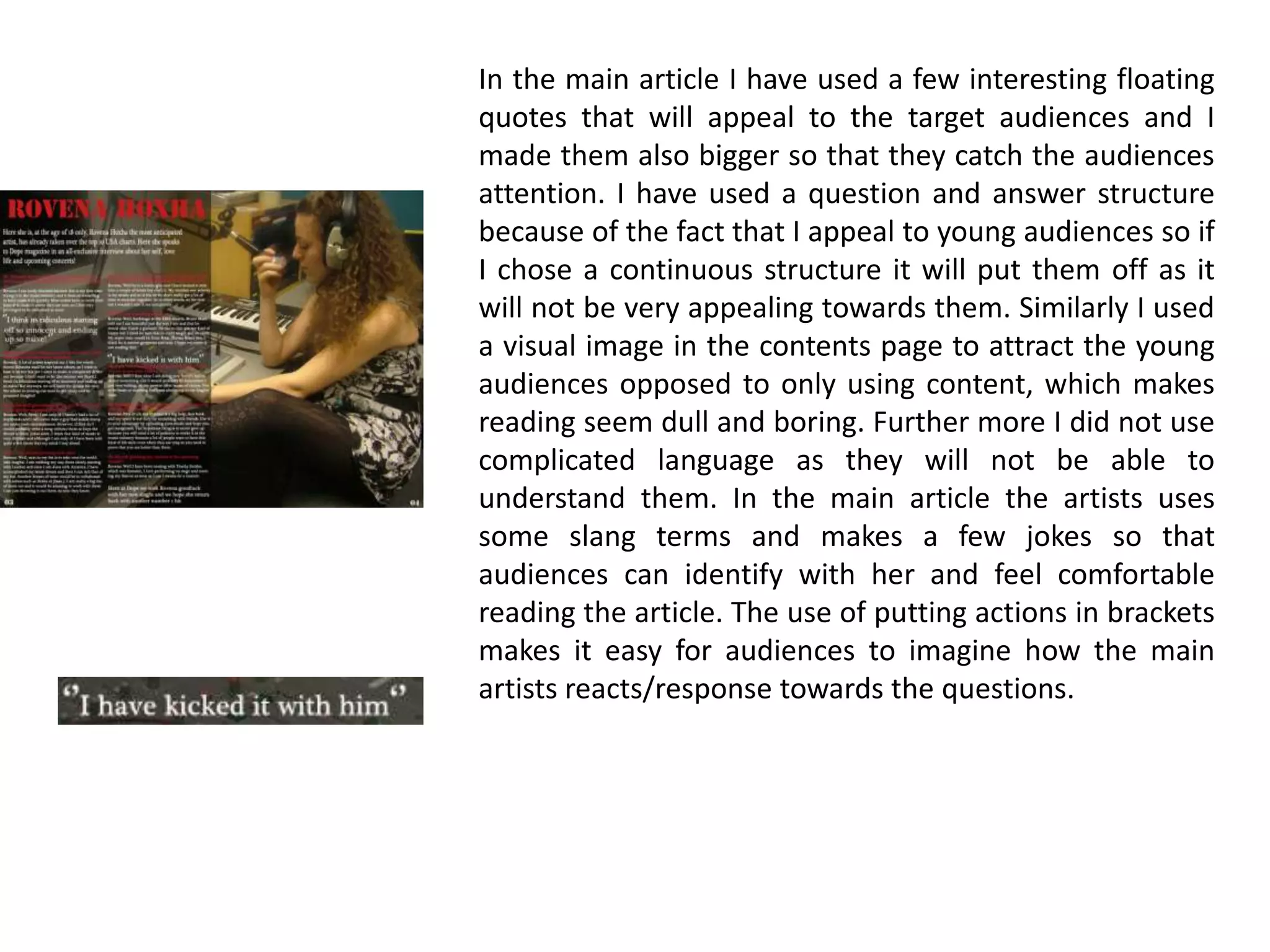 In the main article I have used a few interesting floating quotes that will appeal to the target audiences and I made them also bigger so that they catch the audiences attention. I have used a question and answer structure because of the fact that I appeal to young audiences so if I chose a continuous structure it will put them off as it will not be very appealing towards them. Similarly I used a visual image in the contents page to attract the young audiences opposed to only using content, which makes reading seem dull and boring. Further more I did not use complicated language as they will not be able to understand them. In the main article the artists uses some slang terms and makes a few jokes so that audiences can identify with her and feel comfortable reading the article. The use of putting actions in brackets makes it easy for audiences to imagine how the main artists reacts/response towards the questions.    