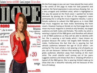 On the front page as you can see I have placed the main artist in the centre of the page to make her look powerful and superior. Her facial expression is very serious showing  her  as a very arrogant and confident artist, which is highlighted in the way she posed on the front cover. I wanted her to look dominant by placing her in front of the magazine's name portraying she is ruling the music magazine industry. I used a female audience to subvert the R&B genre as in most R&B real music magazine we have males dominating the front covers. However having an female on my front page does not mean my music magazine is aimed at only females, my target audience are both males and females. The cloths my artist is wearing is typical of the R&B genre and therefore will attract a lot of R&B audiences as they will be able to identity with her. She is wearing a red hoody which I have chosen on purpose because the colour red targets both females and males. Furthermore the fact that she is wearing her hat attracts audiences between the age of 15-22 which I am aiming for The main artists is not wearing a lot of jewelry as you can see because I believe that wearing a lot of jewelry grabs audiences attention away from looking at the main artist. The small colorful scarf coming out of her jeans suggests coolness and shows that she is  showing off which is typical of the R&B genre. She is wearing limited make-up to show that she is beautiful naturally and not because of the tons of makeup  