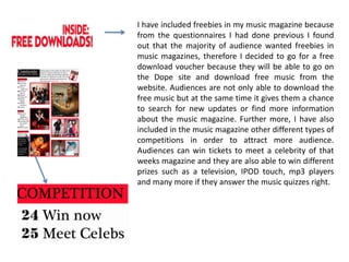I have included freebies in my music magazine because from the questionnaires I had done previous I found out that the majority of audience wanted freebies in music magazines, therefore I decided to go for a free download voucher because they will be able to go on the Dope site and download free music from the website. Audiences are not only able to download the free music but at the same time it gives them a chance to search for new updates or find more information about the music magazine. Further more, I have also included in the music magazine other different types of competitions in order to attract more audience. Audiences can win tickets to meet a celebrity of that weeks magazine and they are also able to win different prizes such as a television, IPOD touch, mp3 players              and many more if they answer the music quizzes right.  