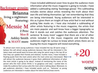 I have included additional cover lines to give the audience more information what the music magazine is going to include. I have added a subheading stating ‘backstage gossip’. This subheading includes stories about artists revealing the truth about their own life and letting themselves ‘go’ not remembering that they are being interviewed. Young audiences will be interested in this as it gives them an insight of how artist feel in real without putting fake masks on. I have also included a subheading of other artists featuring in the music magazine, the artists that are more popular and well know have a bigger typography so that it stands out and catches the audiences attention. The sentence ‘& many more’ suggest that there are a lot of other artists included in the music magazine and therefore the audiences might be curious to know which artists there are so buying the music magazine will reveal everything. To attract even more young audiences I have included the top 20 worst songs. I believe this will attract young audiences because they will be interested in the latest news and would want to know who song the worst song in the top 20 so that they can update their friends and relatives. Further more, I have included a floating quote from the main article when the main artist was interviewed. This will attract the audiences because it gives them additional information of what the main article is going to be about. Instead of mentioning the name of the person who the main artists thinks is ‘so gorgeous and sexy’, I putted dots to make the audience feel curious who the main artist is talking about. Moreover, to get audiences attention I have included words such as  ‘Exclusive’ as young audiences are interested in readon about the latest fashion/news events 