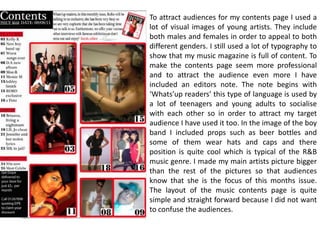 To attract audiences for my contents page I used a lot of visual images of young artists. They include both males and females in order to appeal to both different genders. I still used a lot of typography to show that my music magazine is full of content. To make the contents page seem more professional and to attract the audience even more I have included an editors note. The note begins with ‘Whats’up readers’ this type of language is used by a lot of teenagers and young adults to socialise with each other so in order to attract my target audience I have used it too. In the image of the boy band I included props such as beer bottles and some of them wear hats and caps and there position is quite cool which is typical of the R&B music genre. I made my main artists picture bigger than the rest of the pictures so that audiences know that she is the focus of this months issue. The layout of the music contents page is quite simple and straight forward because I did not want to confuse the audiences.      