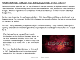 Aletta Vaida  Media Studies What kind of media institution might distribute your media product and why? When distributing your film you can use either small average company or big international company. The difference is that small companies will only distribute certain films, most of the time with a small budget.  Whereas big distribution companies  distribute a wide range of films which are often high budget films.  For the type of opening film we have worked on, I think it would be most likely we distribute it by a large company. The reason we decided this is because, our story line follows the horror genre and not such as a social realism.  You don’t always need a big budget to have your film distributed by a large company, although our opening follows the theme of a large distributing company it doesn’t approximately have the budget for it. After having a look at many different media distributions we decided that Lionsgate would be the most applicable company for our film. The reason we choose Lionsgate, is because they have distributed a lot of horror films so it is relevant for our movie.  They have distributed a wide range of films, and in 2007 they have become the most successful independent film company in North America. 
