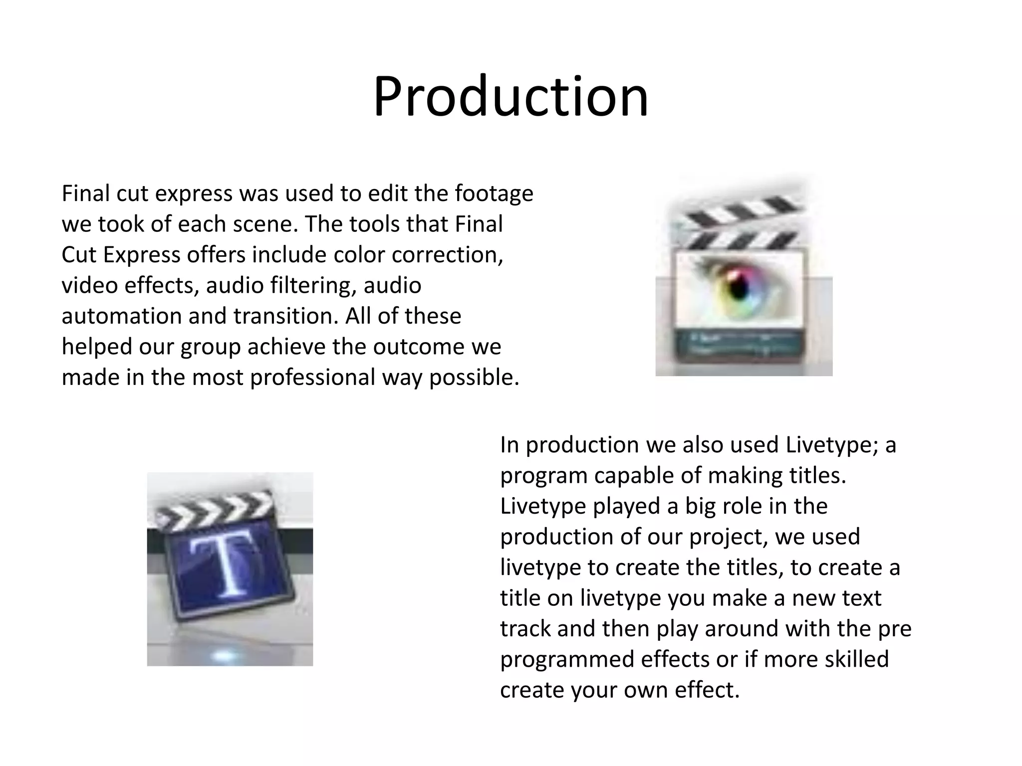 Production Final cut express was used to edit the footage we took of each scene. The tools that Final Cut Express offers include color correction, video effects, audio filtering, audio automation and transition. All of these helped our group achieve the outcome we made in the most professional way possible.In production we also used Livetype; a program capable of making titles.Livetype played a big role in the production of our project, we used livetype to create the titles, to create a title on livetype you make a new text track and then play around with the pre programmed effects or if more skilled create your own effect. 