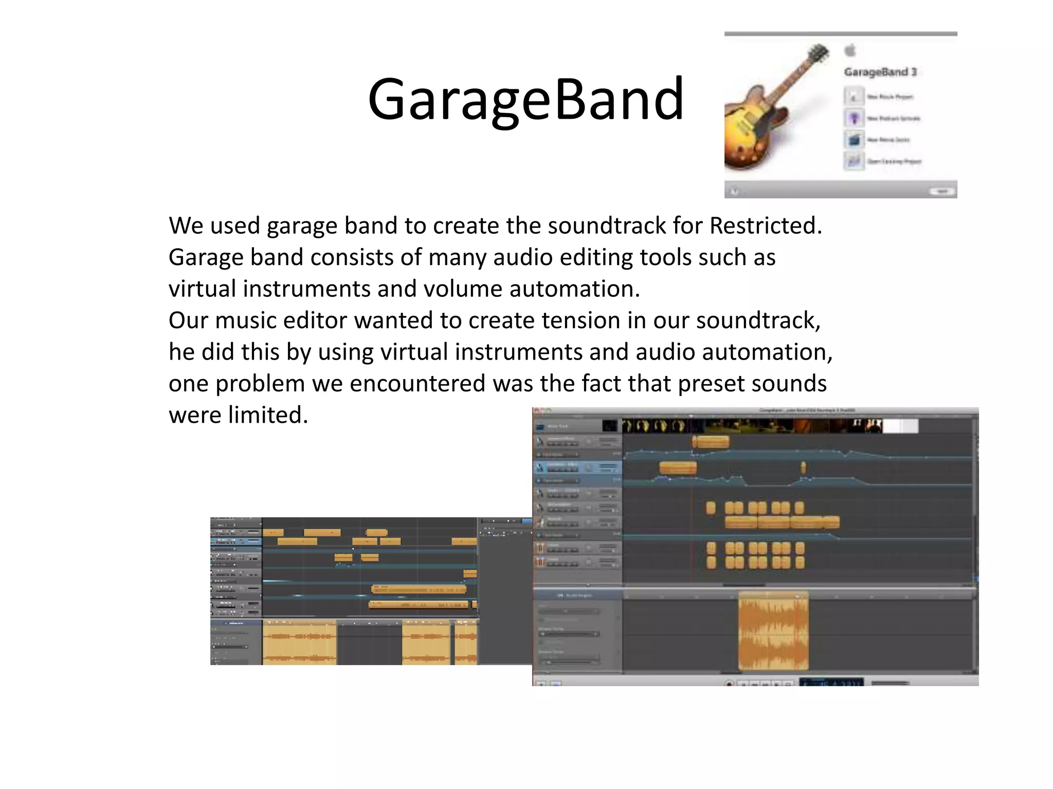 GarageBandWe used garage band to create the soundtrack for Restricted.Garage band consists of many audio editing tools such as virtual instruments and volume automation.Our music editor wanted to create tension in our soundtrack, he did this by using virtual instruments and audio automation, one problem we encountered was the fact that preset sounds were limited.