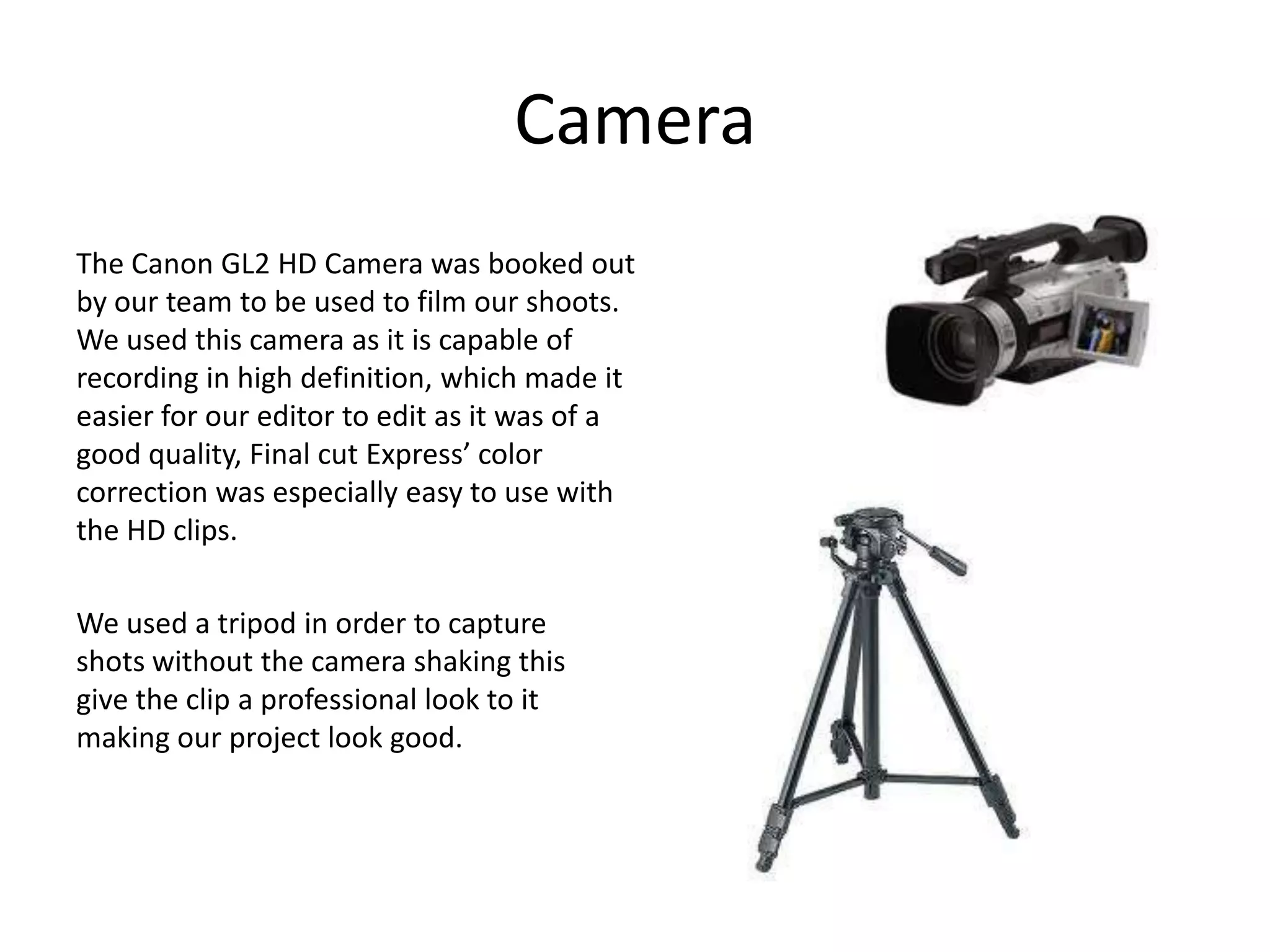 CameraThe Canon GL2 HD Camera was booked out by our team to be used to film our shoots. We used this camera as it is capable of recording in high definition, which made it easier for our editor to edit as it was of a good quality, Final cut Express’ color correction was especially easy to use with the HD clips.We used a tripod in order to capture shots without the camera shaking this give the clip a professional look to it making our project look good.
