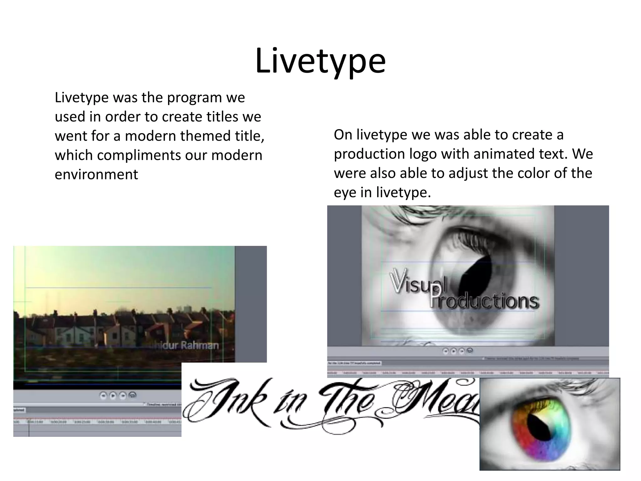 LivetypeLivetype was the program we used in order to create titles we went for a modern themed title, which compliments our modern environmentOn livetype we was able to create a production logo with animated text. We were also able to adjust the color of the eye in livetype.