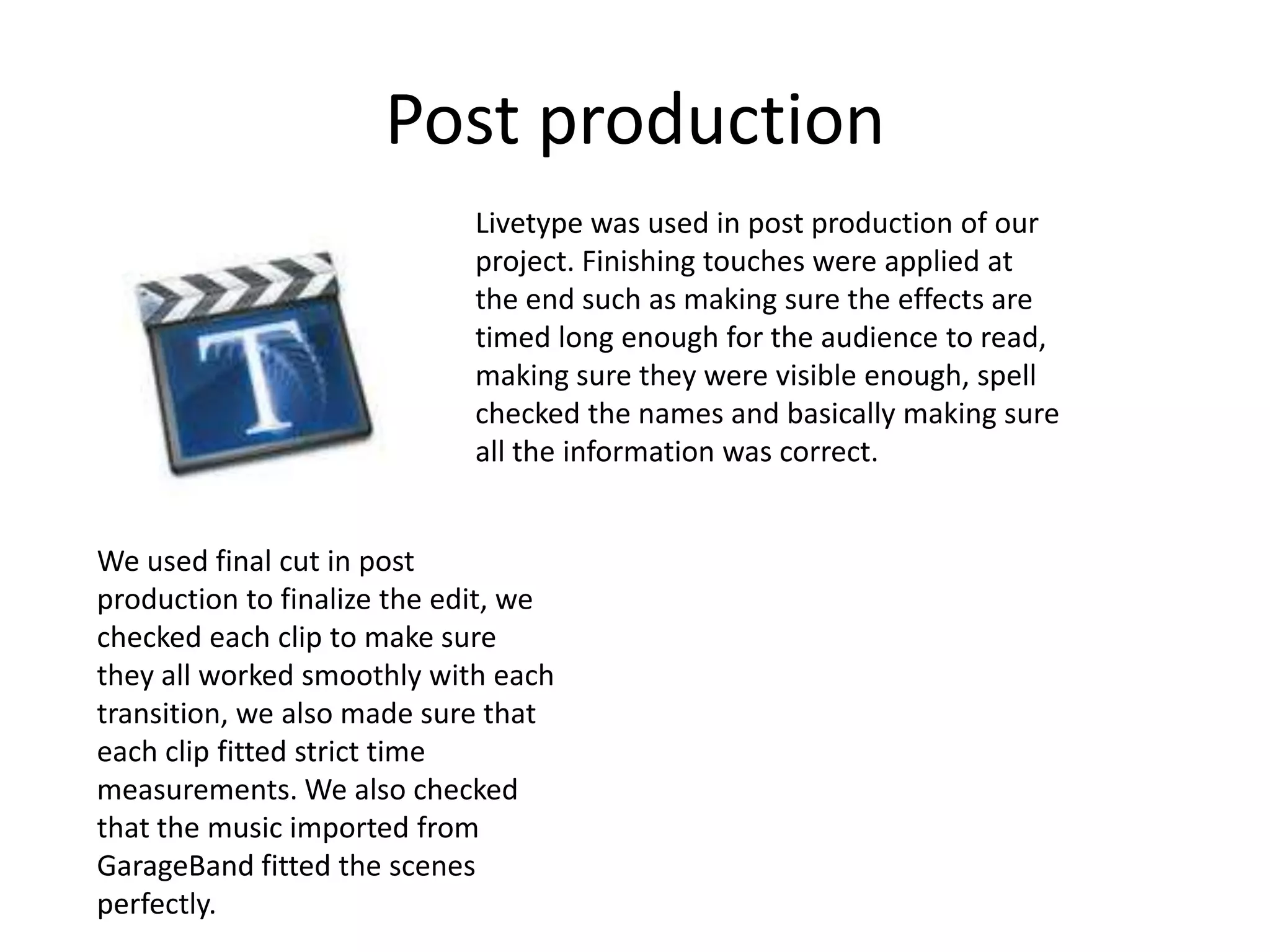 Post productionLivetype was used in post production of our project. Finishing touches were applied at the end such as making sure the effects are timed long enough for the audience to read, making sure they were visible enough, spell checked the names and basically making sure all the information was correct.We used final cut in post production to finalize the edit, we checked each clip to make sure they all worked smoothly with each transition, we also made sure that each clip fitted strict time measurements. We also checked that the music imported from GarageBand fitted the scenes perfectly.