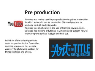 Pre production Youtube was mainly used in pre production to gather information in which we would use for inspiration. We used youtube to evaluate past AS students works. Youtube was also helpful in the use of learning new programs, youtube has millions of tutorials in which helped us learn how to work programs such as livetype and final cut.  I used art of the title sequence in order to gain inspiration from other opening sequences, this website was very helpful giving us ideas for things like titles and effects. 