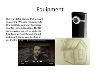 EquipmentThis is a HD flip camera that we used in planning. WE used this camera to film short takes our our storyboard in order to make it a video. The HD camera was also used for audience feed back, we take the camera out and record people commenting on out thriller
