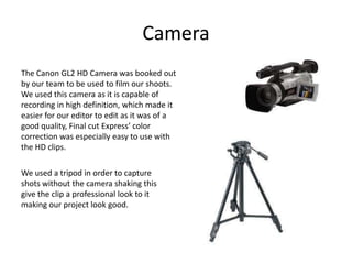 CameraThe Canon GL2 HD Camera was booked out by our team to be used to film our shoots. We used this camera as it is capable of recording in high definition, which made it easier for our editor to edit as it was of a good quality, Final cut Express’ color correction was especially easy to use with the HD clips.We used a tripod in order to capture shots without the camera shaking this give the clip a professional look to it making our project look good.