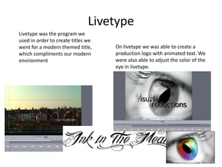 LivetypeLivetype was the program we used in order to create titles we went for a modern themed title, which compliments our modern environmentOn livetype we was able to create a production logo with animated text. We were also able to adjust the color of the eye in livetype.