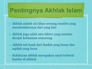 Pentingnya Akhlak Islam
•   Akhlak adalah ciri khas seorang muslim yang
    membedakannya dari yang lain

•   Akhlak juga salah satu faktor yang nentuin
    derajat keislaman seseorang

•   Akhlak tuh buah dari ibadah yang benar dan
    aqidah yang lurus

•   Keluhuran akhlak merupakan amal terberat
    hamba di akhirat
 