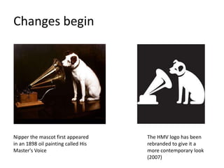 Changes begin




Nipper the mascot first appeared     The HMV logo has been
in an 1898 oil painting called His   rebranded to give it a
Master's Voice                       more contemporary look
                                     (2007)
 