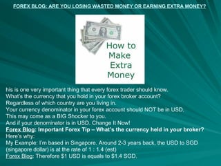 FOREX BLOG: ARE YOU LOSING WASTED MONEY OR EARNING EXTRA MONEY? his is one very important thing that every forex trader should know. What’s the currency that you hold in your forex broker account? Regardless of which country are you living in. Your currency denominator in your forex account should NOT be in USD. This may come as a BIG Shocker to you. And if your denominator is in USD. Change It Now! Forex Blog : Important Forex Tip – What’s the currency held in your broker? Here’s why: My Example: I’m based in Singapore. Around 2-3 years back, the USD to SGD (singapore dollar) is at the rate of 1 : 1.4 (est) Forex Blog : Therefore $1 USD is equals to $1.4 SGD. 
