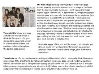 The main image takes up the majority of the double page
                                       spread, drawing your attention more so on image of the band
                                       than the text relating to the image. I think having the image
                                       slightly bigger than the text is a good idea as, images engage you
                                       into the piece and especially fro a younger target audience they
                                       maintain your interest in the piece of text. The image is in a
                                       sepia tone which is quite dark and gloomy yet I think it works
                                       well on the double page spread especially because blue shapes
                                       have been randomly placed around the double page spread and
                                       also blue text has been used. This blue theme creates a edginess
                                       and uniqueness to the piece and it also bring a bit of colour to
The main title is bold and large       the page. Personally I would use more colours to make it more
and attracts your attention. I         eye catching but I do think that even this small use of colours
think the font size is of a good       does work well and is still attractive.
size and the placement overall
of the main title and the text          I think the layout of the text and the image is very simple, yet
creates a balance throughout            I think it works very well and the information is presented
the double page spread.                 very well and due to the size of the image, your attention is
                                        maintained.

The colours are of a very sepia theme creating an old fashioned effect. I personally think this creates
uniqueness. If the blue theme did not run throughout the double page spread, readers would lose
interest very quickly as it is very plain and boring; yet due to the fact that the colour blue is included
it brightens up the page attracts your attention. I still believe more colour should have been included
and possibly the natural colour of the red colour should have been shown more so.
 