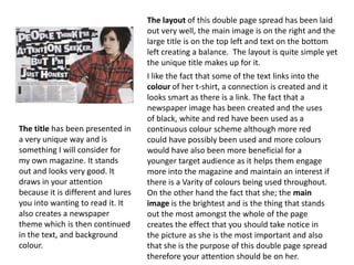 The layout of this double page spread has been laid
                                    out very well, the main image is on the right and the
                                    large title is on the top left and text on the bottom
                                    left creating a balance. The layout is quite simple yet
                                    the unique title makes up for it.
                                    I like the fact that some of the text links into the
                                    colour of her t-shirt, a connection is created and it
                                    looks smart as there is a link. The fact that a
                                    newspaper image has been created and the uses
                                    of black, white and red have been used as a
The title has been presented in     continuous colour scheme although more red
a very unique way and is            could have possibly been used and more colours
something I will consider for       would have also been more beneficial for a
my own magazine. It stands          younger target audience as it helps them engage
out and looks very good. It         more into the magazine and maintain an interest if
draws in your attention             there is a Varity of colours being used throughout.
because it is different and lures   On the other hand the fact that she; the main
you into wanting to read it. It     image is the brightest and is the thing that stands
also creates a newspaper            out the most amongst the whole of the page
theme which is then continued       creates the effect that you should take notice in
in the text, and background         the picture as she is the most important and also
colour.                             that she is the purpose of this double page spread
                                    therefore your attention should be on her.
 
