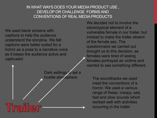 IN WHAT WAYS DOES YOUR MEDIA PRODUCT USE ,
                 DEVELOP OR CHALLENGE FORMS AND
                CONVENTIONS OF REAL MEDIA PRODUCTS
                                                We decided not to involve the
                                                stereotypical element of a
We used blank screens with                      vulnerable female in our trailer, but
captions to help the audience                   instead to make the trailer absent
understand the storyline. We felt               of the female sex. The
captions were better suited for a               questionnaire we carried out
horror as a pose to a narrative voice           brought us to this decision, as
as it keeps the audience active and             females were tired of seeing
captivated                                      females portrayed as victims and
                                                wanted to see something different.
                       Dark settings to set a
                       hostile atmosphere          The soundtracks we used
                                                   meet the conventions of a
                                                   horror. We used a various
                                                   range of these; creepy, sad,
                                                   fast and slow sounds which
                                                   worked well with activities
                                                   occurring in the trailer
 