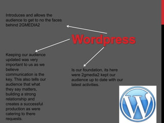 Introduces and allows the
audience to get to no the faces
behind 2GMEDIA2




Keeping our audience
updated was very
important to us as we
believe                           Is our foundation, its here
communication is the              were 2gmedia2 kept our
key. This also tells our          audience up to date with our
audience that what                latest activities.
they say matters,
building a strong
relationship and
creates a successful
production as were
catering to there
requests.
 
