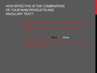 HOW EFFECTIVE IS THE COMBINATION
OF YOUR MAIN PRODUCTS AND
ANCILLARY TEXT?

        We feel it was very effective as it was well thought out. What we
        kept constant:
        • The font (COPPERPLATE GOTHIC BOLD) with blood red
          color

        • The color scheme; Red, Black and White

        • The supernatural figure, as the main form of identification for
          “DARK SECRETS”
 