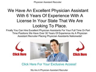 Physician Assistant Recruiter



 We Have An Excellent Physician Assistant
    With 6 Years Of Experience With A
    License In Your State That We Are
            Looking To Place.
Finally You Can Hire Excellent Physician Assistants For Your Full Time Or Part
      Time Positions We Have Over 30 Years Of Experience As A Physician
           Assistant Recruiter Placing Physician Assistants Nationwide!




              Click Here For Your Exclusive Access!
                      We Are A Physician Assistant Recruiter
 