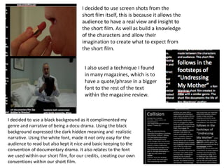 I decided to use screen shots from the
                                     short film itself, this is because it allows the
                                     audience to have a real view and insight to
                                     the short film. As well as build a knowledge
                                     of the characters and allow their
                                     imagination to create what to expect from
                                     the short film.


                                      I also used a technique I found
                                      in many magazines, which is to
                                      have a quote/phrase in a bigger
                                      font to the rest of the text
                                      within the magazine review.



I decided to use a black background as it complimented my
genre and narrative of being a docu drama. Using the black
background expressed the dark hidden meaning and realistic
narrative. Using the white font, made it not only easy for the
audience to read but also kept it nice and basic keeping to the
convention of documentary drama. It also relates to the font
we used within our short film, for our credits, creating our own
conventions within our short film.
 