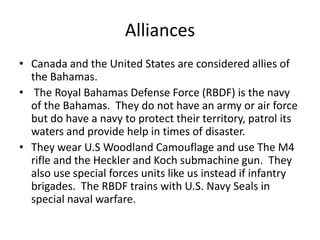 Alliances
• Canada and the United States are considered allies of
  the Bahamas.
• The Royal Bahamas Defense Force (RBDF) is the navy
  of the Bahamas. They do not have an army or air force
  but do have a navy to protect their territory, patrol its
  waters and provide help in times of disaster.
• They wear U.S Woodland Camouflage and use The M4
  rifle and the Heckler and Koch submachine gun. They
  also use special forces units like us instead if infantry
  brigades. The RBDF trains with U.S. Navy Seals in
  special naval warfare.
 