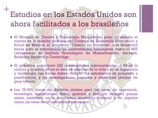 +
    Estudios en los Estados Unidos son
    ahora facilitados a los brasileños
    n    El Ministro de Ciencia y Tecnología, Mercadante, puso en marcha el
          martes en la reunión plenaria del Consejo de Desarrollo Económico y
          Social en Brasilia, el programa "Ciencia sin fronteras", que financiará
          becas para el intercambio en universidades extranjeras, como el MIT
          (abreviatura de Instituto Tecnológico de Massachusetts), Harvard,
          Berkeley, Stanford y Cambridge.

    n    El gobierno seleccionó 238 universidades internacionales, y 64 en la
          ciencia y la salud, 88 en el área de ciencias de la vida y 86 en ingeniería
          y tecnología. Las becas deben cumplir los estudiantes de pregrado a
          postdoctoral, y los investigadores, expertos y científicos jóvenes de
          gran talento.

    n    Las 75.000 becas en distintos niveles para las áreas de ingeniería,
          tecnología, matemáticas, física, química y biología incluyen pasaje
          aéreo, asistencia en la instalación, asistencia mensual y en algunos
          casos, las tasas de la universidad extranjera.
 