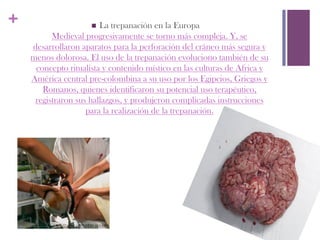 +                    n La trepanación en la Europa
          Medieval progresivamente se torno más compleja. Y, se
    desarrollaron aparatos para la perforación del cráneo más segura y
    menos dolorosa. El uso de la trepanación evoluciono también de su
     concepto ritualista y contenido místico en las culturas de Africa y
    América central pre-colombina a su uso por los Egipcios, Griegos y
       Romanos, quienes identificaron su potencial uso terapéutico,
     registraron sus hallazgos, y produjeron complicadas instrucciones
                    para la realización de la trepanación.
 