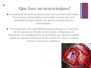 +
                    Que hace un neurocirujano?
    n    La mayoría de los pacientes piensan que el neurocirujano solo realiza
             intervenciones relacionadas con el cerebro, mientras que en la
               actualidad la cirugía espinal es de práctica corriente para los
                                       neurocirujanos. 

    n      La neurocirugía es la especialidad quirúrgica que provee el nivel más
               alto de experiencia referida a la prevención, el diagnóstico, el
          tratamiento y la rehabilitación de los desórdenes que afectan la médula
           espinal, la columna vertebral, el cerebro, la base de cráneo, el sistema
                             nervioso y los nervios periféricos. 
 