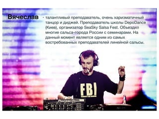 Вячеслав   • талантливый преподаватель, очень харизматичный
             танцор и диджей. Преподаватель школы DepoDance
             (Киев), организатор SeaSky Salsa Fest. Объездил
             многие сальса-города России с семинарами. На
             данный момент является одним из самых
             востребованных преподавателей линейной сальсы.
 