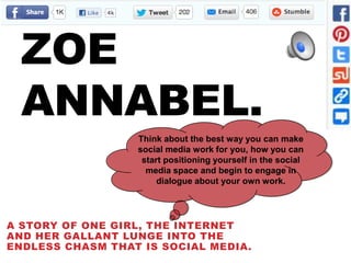 ZOE
  ANNABEL.
                  Think about the best way you can make
                  social media work for you, how you can
                   start positioning yourself in the social
                    media space and begin to engage in
                       dialogue about your own work.




A STORY OF ONE GIRL, THE INTERNET
AND HER GALLANT LUNGE INTO THE
ENDLESS CHASM THAT IS SOCIAL MEDIA.
 
