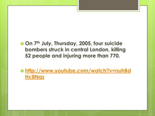  On7th July, Thursday, 2005, four suicide
 bombers struck in central London, killing
 52 people and injuring more than 770.

 http://www.youtube.com/watch?v=nuhBd
 Hc8Nqs
 