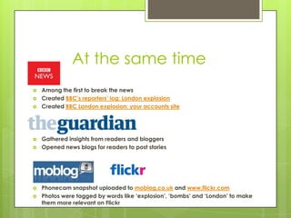 At the same time
   Among the first to break the news
   Created BBC’s reporters’ log: London explosion
   Created BBC London explosion: your accounts site




   Gathered insights from readers and bloggers
   Opened news blogs for readers to post stories




   Phonecam snapshot uploaded to moblog.co.uk and www.flickr.com
   Photos were tagged by words like ‘explosion’, ‘bombs’ and ‘London’ to make
    them more relevant on Flickr
 
