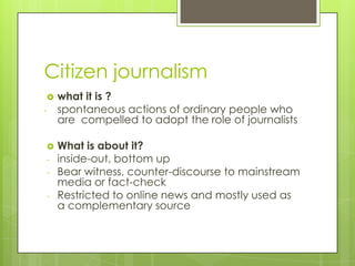 Citizen journalism
   what it is ?
-   spontaneous actions of ordinary people who
    are compelled to adopt the role of journalists

   What is about it?
-   inside-out, bottom up
-   Bear witness, counter-discourse to mainstream
    media or fact-check
-   Restricted to online news and mostly used as
    a complementary source
 
