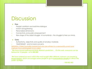 Discussion
    Pros:
1.     People‟s platform and real-time dialogue
2.     Instant newsgathering
3.     Personalized dimensions
4.     Connectivity and public empowerment
5.     New stage of the oldest struggle in humankinds – the struggle to free our minds.

    Cons:
1.     Authenticity, objectivity and quality of amateur materials
2.     „SNAPARAZZI‟ and its moral concerns
Definition: Citizen journalists (passers-by) who are witness to a newsworthy event and
capture it as a photograph or on video.
 ‘We have moved well beyond Andy Warhol’s prediction … On the web, everyone can be
famous for 15 people – or to 500,000.’

‘We have entered an era in which the most sought-after attribute a person can possess is
broad appeal, which encourages some people to go to extraordinary lengths to attract the
public spotlight. ’
                                                                      - THE BIG MO
 